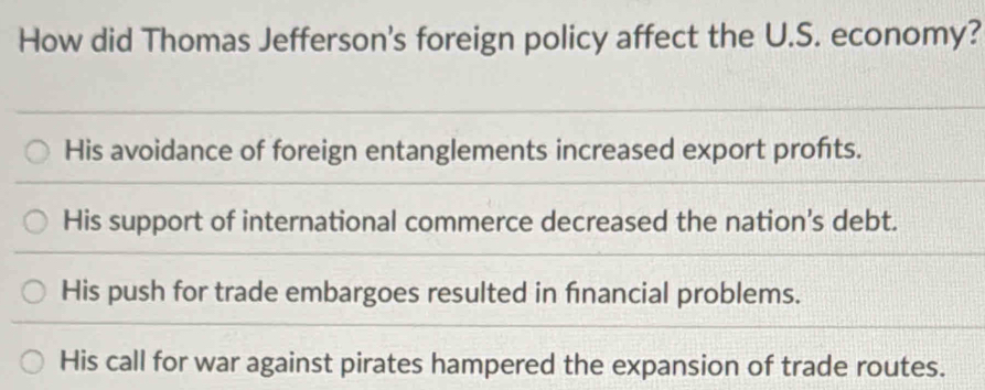 How did Thomas Jefferson's foreign policy affect the U.S. economy?
His avoidance of foreign entanglements increased export profts.
His support of international commerce decreased the nation's debt.
His push for trade embargoes resulted in financial problems.
His call for war against pirates hampered the expansion of trade routes.