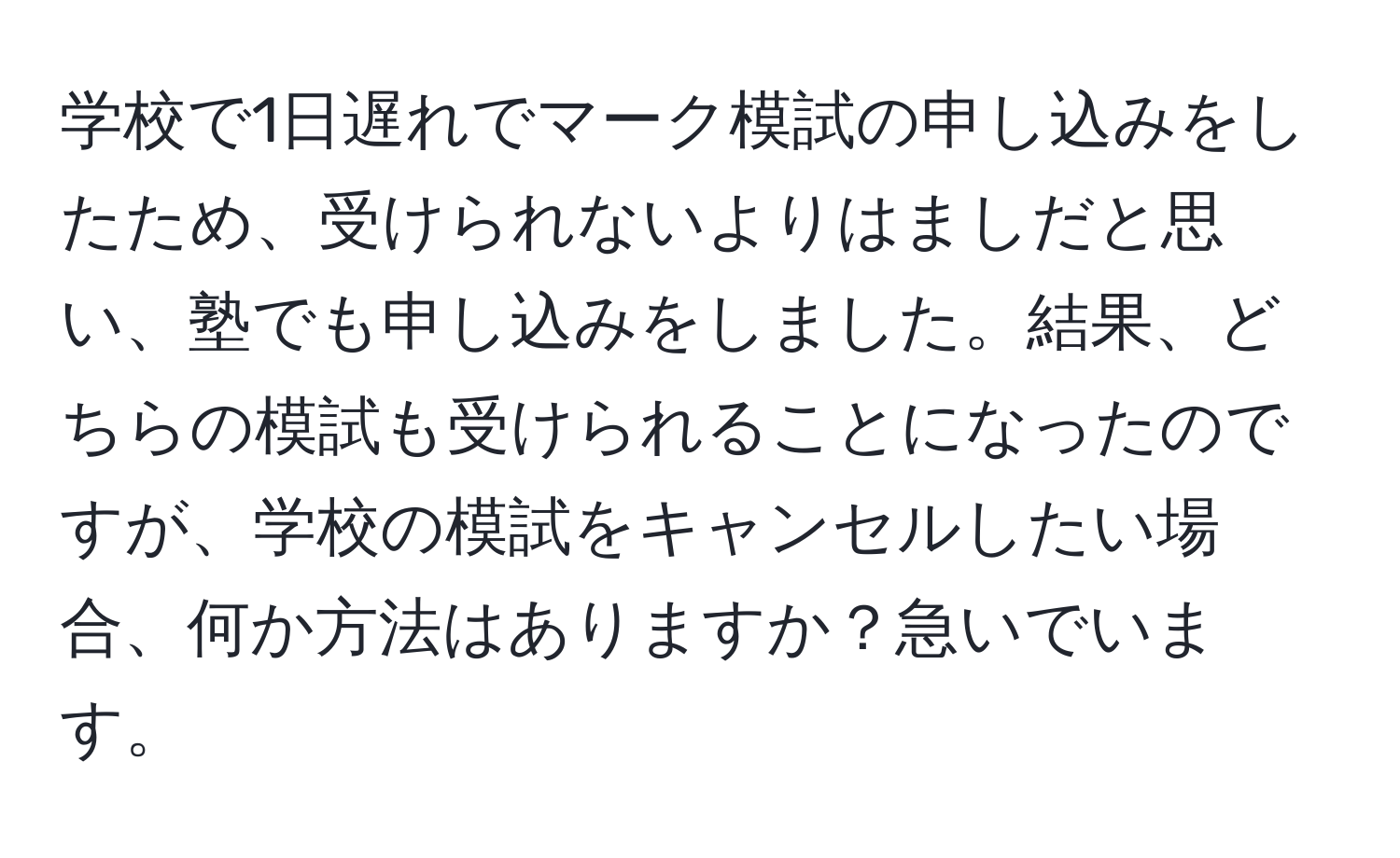 学校で1日遅れでマーク模試の申し込みをしたため、受けられないよりはましだと思い、塾でも申し込みをしました。結果、どちらの模試も受けられることになったのですが、学校の模試をキャンセルしたい場合、何か方法はありますか？急いでいます。