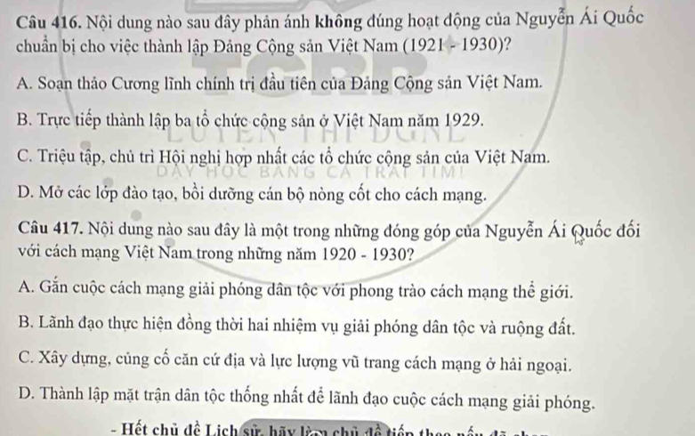 Nội dung nào sau dây phản ánh không đúng hoạt động của Nguyễn Ái Quốc
chuẩn bị cho việc thành lập Đảng Cộng sản Việt Nam (1921 - 1930)?
A. Soạn thảo Cương lĩnh chính trị đầu tiên của Đảng Cộng sản Việt Nam.
B. Trực tiếp thành lập ba tổ chức cộng sản ở Việt Nam năm 1929.
C. Triệu tập, chủ trì Hội nghị hợp nhất các tổ chức cộng sản của Việt Nam.
D. Mở các lớp đào tạo, bồi dưỡng cán bộ nòng cốt cho cách mạng.
Câu 417. Nội dung nào sau đây là một trong những đóng góp của Nguyễn Ái Quốc đối
với cách mạng Việt Nam trong những năm 1920 - 1930?
A. Gắn cuộc cách mạng giải phóng dân tộc với phong trào cách mạng thể giới.
B. Lãnh đạo thực hiện đồng thời hai nhiệm vụ giải phóng dân tộc và ruộng đất.
C. Xây dựng, củng cố căn cứ địa và lực lượng vũ trang cách mạng ở hải ngoại.
D. Thành lập mặt trận dân tộc thống nhất để lãnh đạo cuộc cách mạng giải phóng.
- Hết chủ đề Lịch sử, hãy làm chủ đề ti