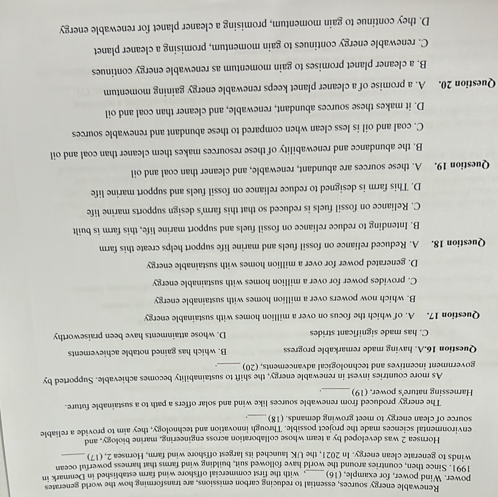 Renewable energy sources, essential to reducing carbon emissions, are transforming how the world generates
power. Wind power, for example, (16)_ , with the first commercial offshore wind farm established in Denmark in
1991. Since then, countries around the world have followed suit, building wind farms that harness powerful ocean
winds to generate clean energy. In 2021, the UK launched its largest offshore wind farm, Hornsea 2, (17)_
Hornsea 2 was developed by a team whose collaboration across engineering, marine biology, and
environmental sciences made the project possible. Through innovation and technology, they aim to provide a reliable
source of clean energy to meet growing demands. (18)_ _.
The energy produced from renewable sources like wind and solar offers a path to a sustainable future.
Harnessing nature's power, (19)_ .
As more countries invest in renewable energy, the shift to sustainability becomes achievable. Supported by
government incentives and technological advancements, (20)_
Question 16.A. having made remarkable progress B. which has gained notable achievements
C. has made significant strides D. whose attainments have been praiseworthy
Question 17. . A. of which the focus on over a million homes with sustainable energy
B. which now powers over a million homes with sustainable energy
C. provides power for over a million homes with sustainable energy
D. generated power for over a million homes with sustainable energy
Question 18. . A. Reduced reliance on fossil fuels and marine life support helps create this farm
B. Intending to reduce reliance on fossil fuels and support marine life, this farm is built
C. Reliance on fossil fuels is reduced so that this farm's design supports marine life
D. This farm is designed to reduce reliance on fossil fuels and support marine life
Question 19. A. these sources are abundant, renewable, and cleaner than coal and oil
B. the abundance and renewability of these resources makes them cleaner than coal and oil
C. coal and oil is less clean when compared to these abundant and renewable sources
D. it makes these sources abundant, renewable, and cleaner than coal and oil
Question 20. A. a promise of a cleaner planet keeps renewable energy gaining momentum
B. a cleaner planet promises to gain momentum as renewable energy continues
C. renewable energy continues to gain momentum, promising a cleaner planet
D. they continue to gain momentum, promising a cleaner planet for renewable energy
