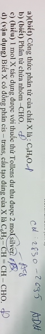 (biết) Công thức phân tử của chất X là : :C_9H_8O
b) (biết) Phân tử chứa nhóm -CHO. 
c) (hiểu) 1 mol X tác dụng được với thuốc thử Tollens dư thu được 2 mol silver. A 
d) (vận dụng) Biết X có đồng phân cis - trans, cấu tạo đúng của X là C_6H_5-CH=CH-CHO.