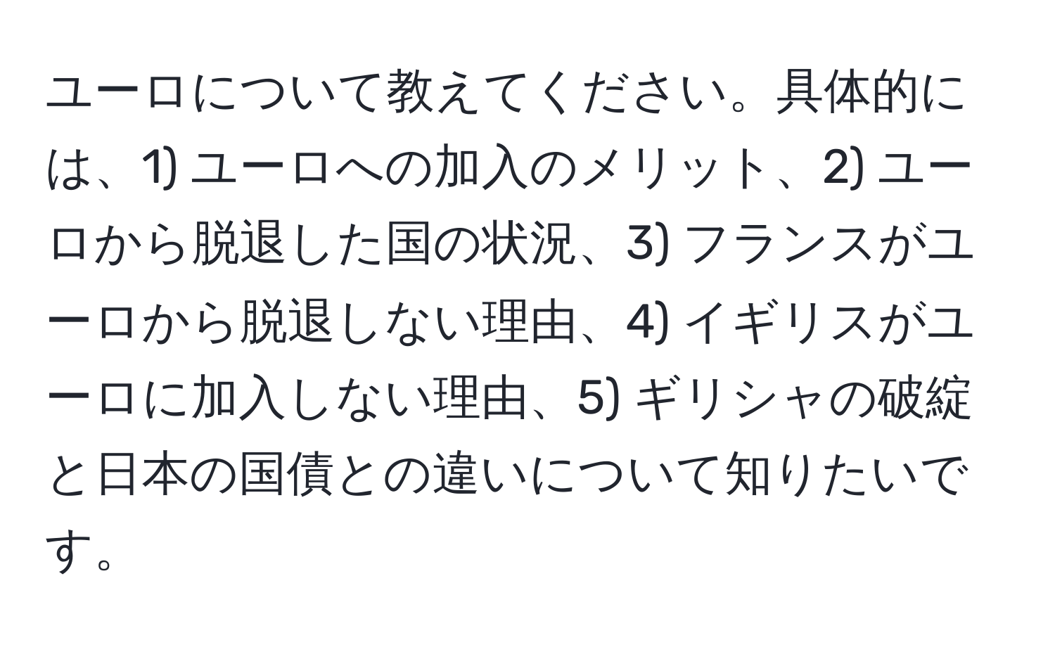 ユーロについて教えてください。具体的には、1) ユーロへの加入のメリット、2) ユーロから脱退した国の状況、3) フランスがユーロから脱退しない理由、4) イギリスがユーロに加入しない理由、5) ギリシャの破綻と日本の国債との違いについて知りたいです。