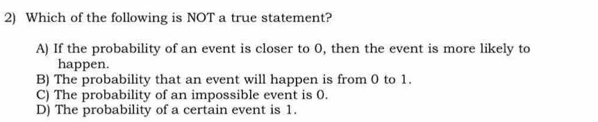 Which of the following is NOT a true statement?
A) If the probability of an event is closer to 0, then the event is more likely to
happen.
B) The probability that an event will happen is from 0 to 1.
C) The probability of an impossible event is 0.
D) The probability of a certain event is 1.