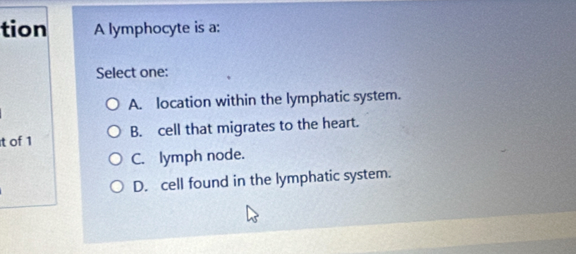 tion A lymphocyte is a:
Select one:
A. location within the lymphatic system.
t of 1 B. cell that migrates to the heart.
C. lymph node.
D. cell found in the lymphatic system.