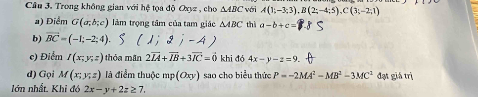 Trong không gian với hệ tọa độ Oxyz , cho △ ABC với A(1;-3;3), B(2;-4;5), C(3;-2;1)
a) Điểm G(a;b;c) làm trọng tâm của tam giác △ ABC thì a-b+c=
b) overline BC=(-1;-2;4). 
c) Điểm I(x;y;z) thỏa mãn 2vector IA+vector IB+3vector IC=vector 0 khi đó 4x-y-z=9
d) Gọi M(x;y;z) là điểm thuộc mp(Oxy) sao cho biểu thức P=-2MA^2-MB^2-3MC^2 đạt giá trị 
lớn nhất. Khi đó 2x-y+2z≥ 7.