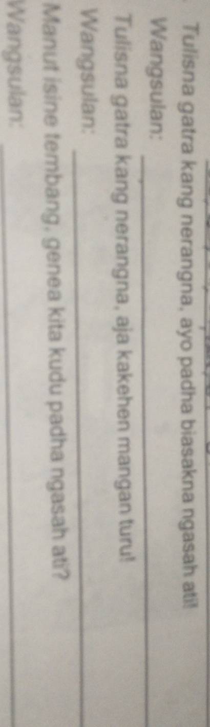 Tulisna gatra kang nerangna, ayo padha biasakna ngasah ati! 
Wangsulan:_ 
Tulisna gatra kang nerangna, aja kakehen mangan turu! 
Wangsulan:_ 
Manut isine tembang, genea kita kudu padha ngasah ati? 
Wangsulan:_