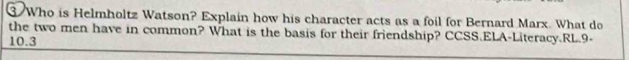 ③ Who is Helmholtz Watson? Explain how his character acts as a foil for Bernard Marx. What do 
the two men have in common? What is the basis for their friendship? CCSS.ELA-Literacy.RL.9-
10.3