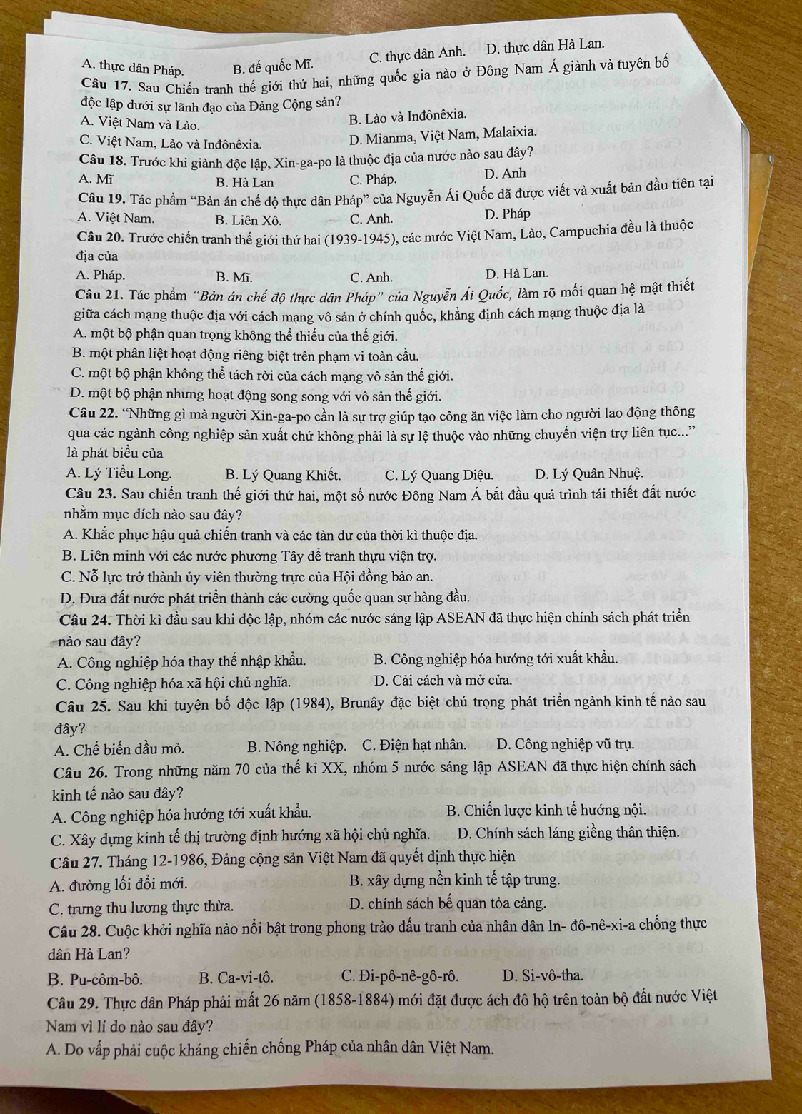 C. thực dân Anh. D. thực dân Hà Lan.
A. thực dân Pháp. B. đế quốc Mĩ.
Câu 17. Sau Chiến tranh thế giới thứ hai, những quốc gia nào ở Đông Nam Á giành và tuyên bố
độc lập dưới sự lãnh đạo của Đảng Cộng sản?
A. Việt Nam và Lào.
B. Lào và Inđônêxia.
C. Việt Nam, Lào và Inđônêxia.
D. Mianma, Việt Nam, Malaixia.
Câu 18. Trước khi giành độc lập, Xin-ga-po là thuộc địa của nước nào sau đây?
A. Mĩ B. Hà Lan C. Pháp. D. Anh
Câu 19. Tác phẩm “Bản án chế độ thực dân Pháp” của Nguyễn Ái Quốc đã được viết và xuất bản đầu tiên tại
A. Việt Nam B. Liên Xô. C. Anh. D. Pháp
Câu 20. Trước chiến tranh thế giới thứ hai (1939-1945), các nước Việt Nam, Lào, Campuchia đều là thuộc
địa của
A. Pháp. B. Mĩ. C. Anh. D. Hà Lan.
Câu 21. Tác phẩm “Bản án chế độ thực dân Pháp” của Nguyễn Ái Quốc, làm rõ mối quan hệ mật thiết
giữa cách mạng thuộc địa với cách mạng vô sản ở chính quốc, khảng định cách mạng thuộc địa là
A. một bộ phận quan trọng không thể thiếu của thế giới.
B. một phân liệt hoạt động riêng biệt trên phạm vi toàn cầu.
C. một bộ phận không thể tách rời của cách mạng vô sản thế giới.
D. một bộ phận nhưng hoạt động song song với vô sản thế giới.
Câu 22. “Những gì mà người Xin-ga-po cần là sự trợ giúp tạo công ăn việc làm cho người lao động thông
qua các ngành công nghiệp sản xuất chứ không phải là sự lệ thuộc vào những chuyến viện trợ liên tục...''
là phát biểu của
A. Lý Tiểu Long. B. Lý Quang Khiết. C. Lý Quang Diệu. D. Lý Quân Nhuệ.
Câu 23. Sau chiến tranh thế giới thứ hai, một số nước Đông Nam Á bắt đầu quá trình tái thiết đất nước
nhằm mục đích nào sau đây?
A. Khắc phục hậu quả chiến tranh và các tàn dư của thời kì thuộc địa.
B. Liên minh với các nước phương Tây để tranh thựu viện trợ.
C. Nỗ lực trở thành ủy viên thường trực của Hội đồng bảo an.
D. Đưa đất nước phát triển thành các cường quốc quan sự hàng đầu.
Câu 24. Thời kì đầu sau khi độc lập, nhóm các nước sáng lập ASEAN đã thực hiện chính sách phát triển
nào sau đây?
A. Công nghiệp hóa thay thế nhập khẩu. B. Công nghiệp hóa hướng tới xuất khẩu.
C. Công nghiệp hóa xã hội chủ nghĩa. D. Cải cách và mở cửa.
Câu 25. Sau khi tuyên bố độc lập (1984), Brunây đặc biệt chú trọng phát triển ngành kinh tế nào sau
đây?
A. Chế biến dầu mỏ. B. Nông nghiệp. C. Điện hạt nhân. D. Công nghiệp vũ trụ.
Câu 26. Trong những năm 70 của thế ki XX, nhóm 5 nước sáng lập ASEAN đã thực hiện chính sách
kinh tế nào sau đây?
A. Công nghiệp hóa hướng tới xuất khẩu.  B. Chiến lược kinh tế hướng nội.
C. Xây dựng kinh tế thị trường định hướng xã hội chủ nghĩa.  D. Chính sách láng giềng thân thiện.
Câu 27. Tháng 12-1986, Đảng cộng sản Việt Nam đã quyết định thực hiện
A. đường lối đổi mới. B. xây dựng nền kinh tế tập trung.
C. trưng thu lương thực thừa. D. chính sách bế quan tỏa cảng.
Câu 28. Cuộc khởi nghĩa nào nổi bật trong phong trào đấu tranh của nhân dân In- đô-nê-xi-a chống thực
dân Hà Lan?
B. Pu-côm-bô. B. Ca-vi-tô. C. Đi-pô-nê-gô-rô. D. Si-vô-tha.
Câu 29. Thực dân Pháp phải mất 26 năm (1858-1884) mới đặt được ách đô hộ trên toàn bộ đất nước Việt
Nam vì lí do nào sau đây?
A. Do vấp phải cuộc kháng chiến chống Pháp của nhân dân Việt Nam.