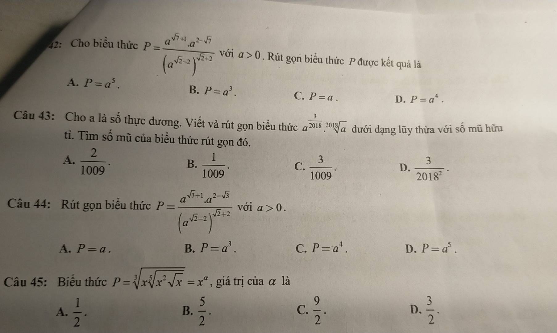 42: Cho biểu thức
P=frac a^(sqrt(7)+1)· a^(2-sqrt(7))(a^(sqrt(2)-2))^sqrt(2)+2 với a>0. Rút gọn biểu thức P được kết quả là
A. P=a^5.
B. P=a^3. D. P=a^4. 
C. P=a. 
Câu 43: Cho a là số thực dương. Viết và rút gọn biểu thức a^(frac 3)2018.sqrt[2018](a) dưới dạng lũy thừa với shat O mũ hữu
tì. Tìm số mũ của biểu thức rút gọn đó.
A.  2/1009 .
B.  1/1009 .
C.  3/1009 .  3/2018^2 ·
D.
Câu 44: Rút gọn biểu thức P=frac a^(sqrt(3)+1)· a^(2-sqrt(3))(a^(sqrt(2)-2))^sqrt(2)+2 với a>0.
A. P=a. B. P=a^3. C. P=a^4. D. P=a^5. 
Câu 45: Biểu thức P=sqrt[3](xsqrt [5]x^2sqrt x)=x^(alpha) giá trị của α là
A.  1/2 .  5/2 .  9/2 .  3/2 . 
B.
C.
D.