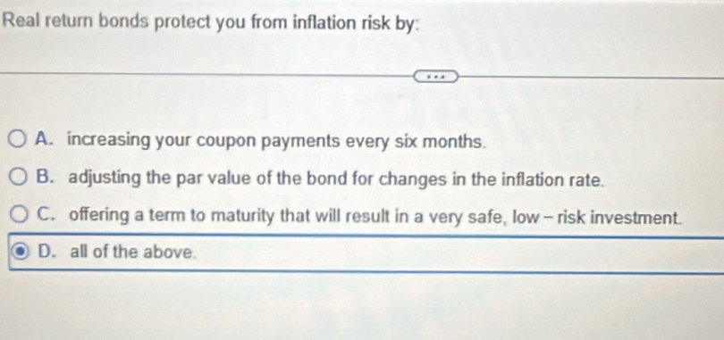 Real return bonds protect you from inflation risk by:
A. increasing your coupon payments every six months.
B. adjusting the par value of the bond for changes in the inflation rate.
C. offering a term to maturity that will result in a very safe, low - risk investment.
D. all of the above.