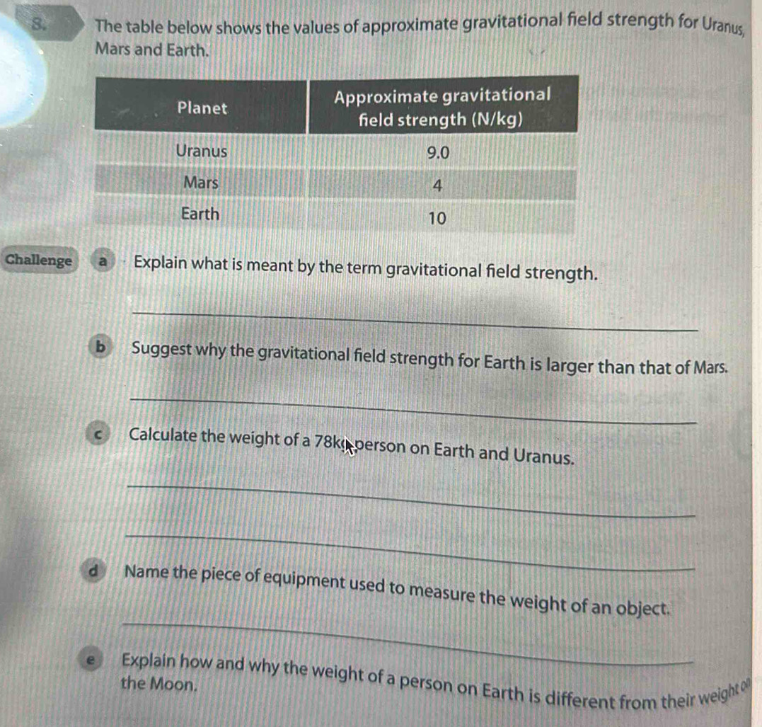 The table below shows the values of approximate gravitational field strength for Uranus, 
Mars and Earth. 
Challenge a Explain what is meant by the term gravitational field strength. 
_ 
b Suggest why the gravitational field strength for Earth is larger than that of Mars. 
_ 
C Calculate the weight of a 78ke person on Earth and Uranus. 
_ 
_ 
_ 
d Name the piece of equipment used to measure the weight of an object. 
e Explain how and why the weight of a person on Earth is different from their weight 
the Moon.