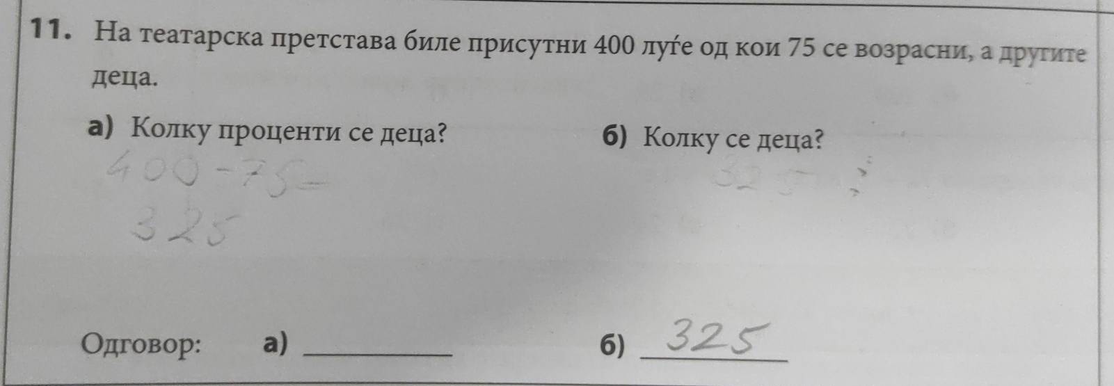 На театарска πретстава биле πрисутни 40θ луήе од κои 75 се возрасни, а друτите 
деца. 
а) Колку πроценти се деца? б) Колку се деца? 
Одговор: a) _6)_