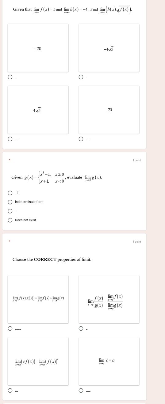 Given that limlimits _xto af(x)=5 and limlimits _xto ah(x)=-4. Find limlimits _xto a(h(x)sqrt(f(x))).
-20 -4sqrt(5)
4sqrt(5)
20

1 point
Given g(x)=beginarrayl x^3-1,x≥ 0 x+1,x<0endarray. , evaluate limlimits _xto 0g(x).
- 1
Indeterminate form
1
Does not exist
1 point
Choose the CORRECT properties of limit.
n(f(x).g(x))=limlimits _xto 0f(x)+limlimits _xto 0g(x) limlimits _xto a f(x)/g(x) =frac limlimits _xto af(x)limlimits _xto ag(x)
_
limlimits _xto a(cf(x))=limlimits _xto a(f(x))^c
limlimits _xto ac=a