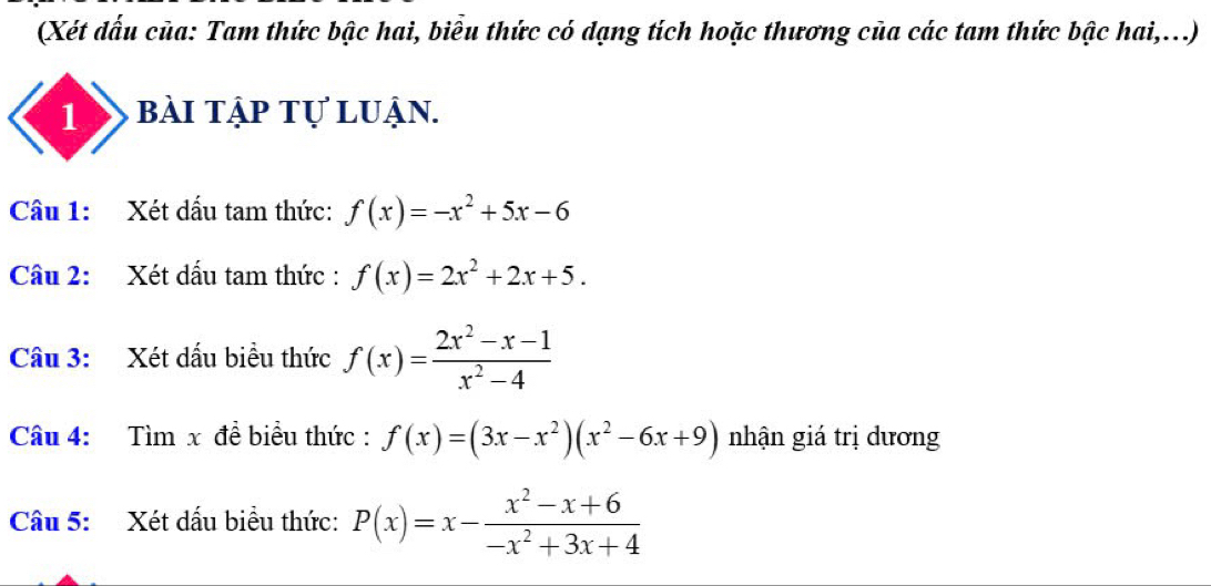 (Xét đấu của: Tam thức bậc hai, biểu thức có dạng tích hoặc thương của các tam thức bậc hai,...) 
1 bài tập tự luận. 
Câu 1: Xét dấu tam thức: f(x)=-x^2+5x-6
Câu 2: Xét dấu tam thức : f(x)=2x^2+2x+5. 
Câu 3: Xét dấu biểu thức f(x)= (2x^2-x-1)/x^2-4 
Câu 4: Tìm x đề biểu thức : f(x)=(3x-x^2)(x^2-6x+9) nhận giá trị dương 
Câu 5: Xét dấu biểu thức: P(x)=x- (x^2-x+6)/-x^2+3x+4 