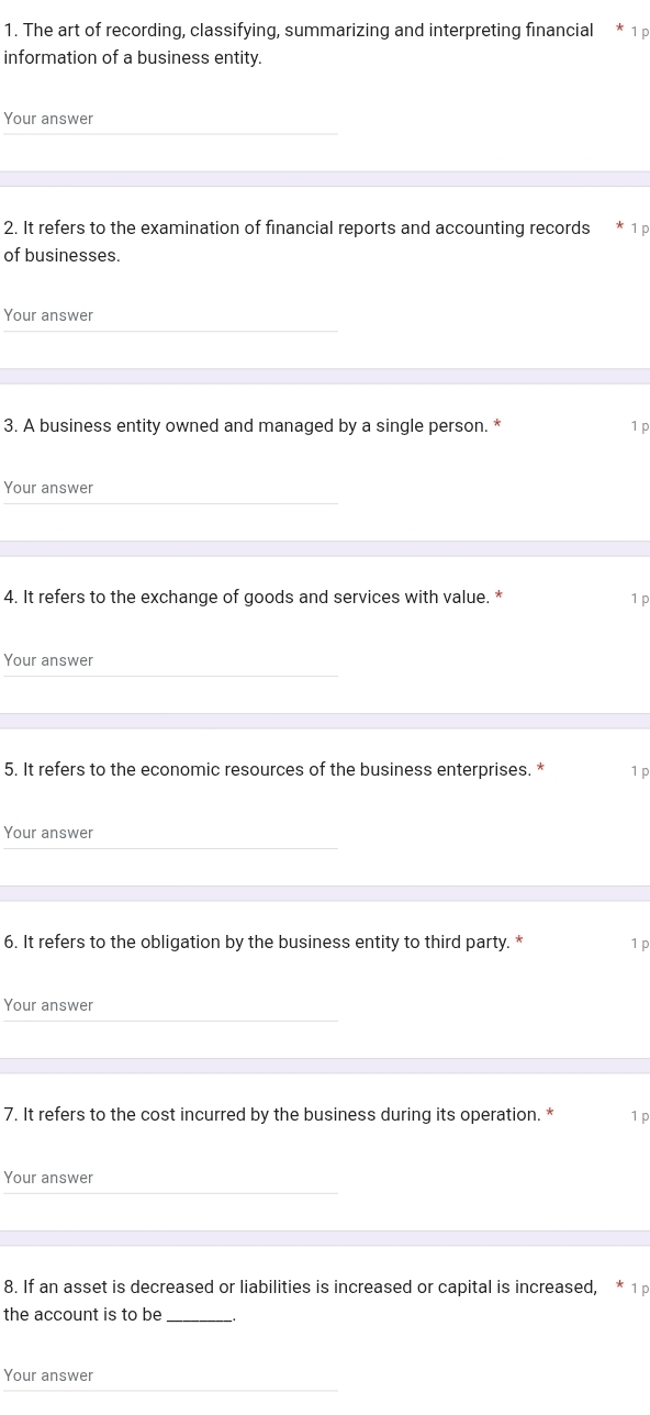 The art of recording, classifying, summarizing and interpreting financial 
information of a business entity. 
Your answer 
2. It refers to the examination of financial reports and accounting records 1 p 
of businesses. 
Your answer 
3. A business entity owned and managed by a single person. * 1 p 
Your answer 
4. It refers to the exchange of goods and services with value. * 1 p 
Your answer 
5. It refers to the economic resources of the business enterprises. * 1 p 
Your answer 
6. It refers to the obligation by the business entity to third party. * 1 p 
Your answer 
7. It refers to the cost incurred by the business during its operation. * 1 P 
Your answer 
8. If an asset is decreased or liabilities is increased or capital is increased, 1p 
the account is to be _、. 
Your answer