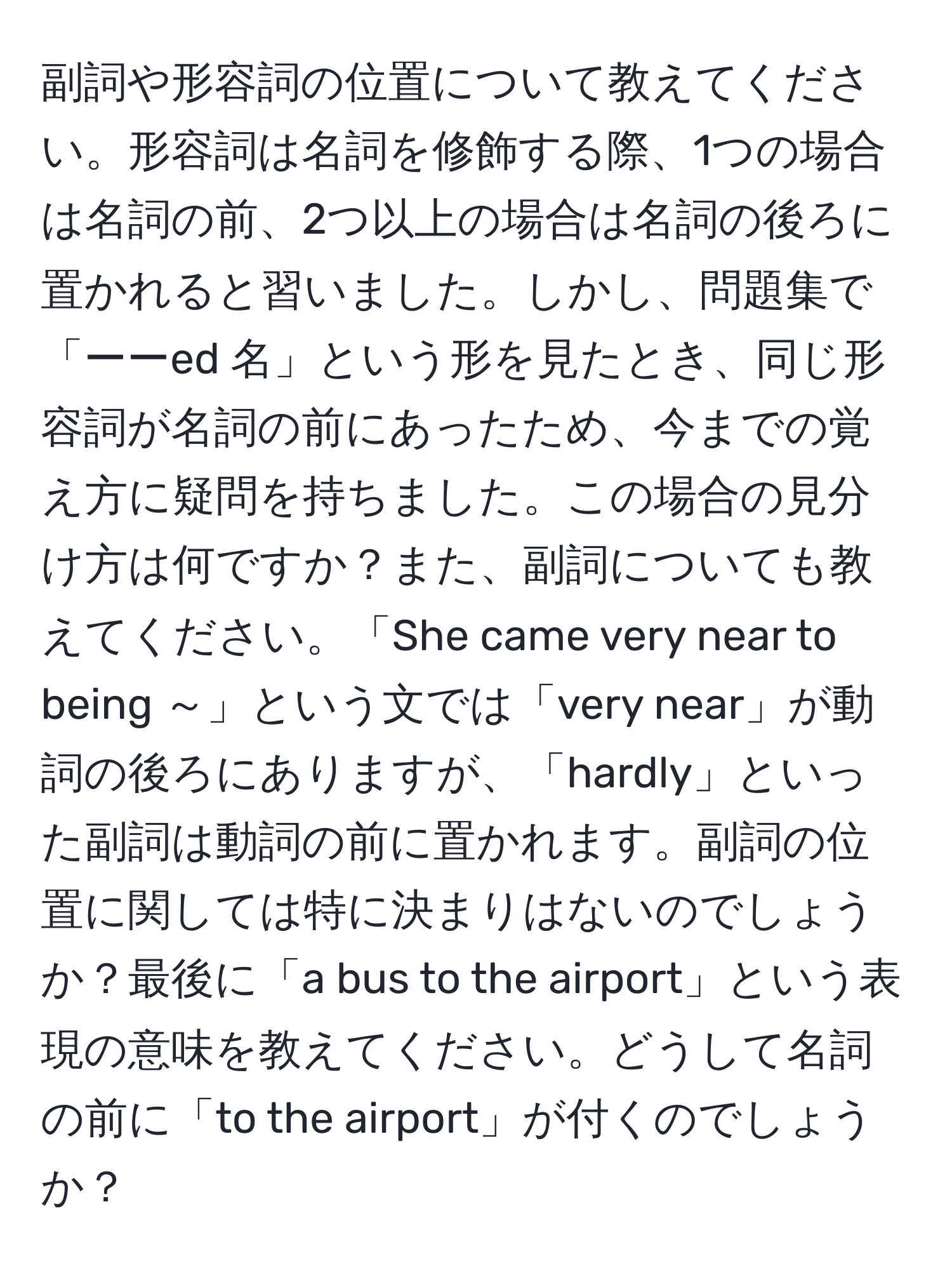 副詞や形容詞の位置について教えてください。形容詞は名詞を修飾する際、1つの場合は名詞の前、2つ以上の場合は名詞の後ろに置かれると習いました。しかし、問題集で「ーーed 名」という形を見たとき、同じ形容詞が名詞の前にあったため、今までの覚え方に疑問を持ちました。この場合の見分け方は何ですか？また、副詞についても教えてください。「She came very near to being ～」という文では「very near」が動詞の後ろにありますが、「hardly」といった副詞は動詞の前に置かれます。副詞の位置に関しては特に決まりはないのでしょうか？最後に「a bus to the airport」という表現の意味を教えてください。どうして名詞の前に「to the airport」が付くのでしょうか？