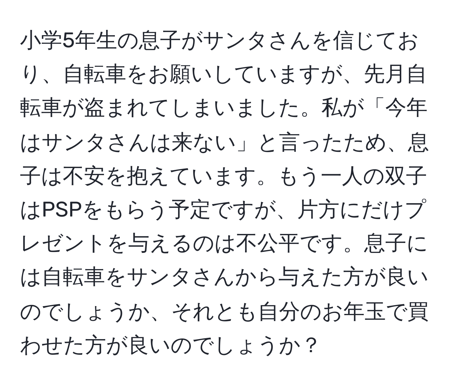 小学5年生の息子がサンタさんを信じており、自転車をお願いしていますが、先月自転車が盗まれてしまいました。私が「今年はサンタさんは来ない」と言ったため、息子は不安を抱えています。もう一人の双子はPSPをもらう予定ですが、片方にだけプレゼントを与えるのは不公平です。息子には自転車をサンタさんから与えた方が良いのでしょうか、それとも自分のお年玉で買わせた方が良いのでしょうか？