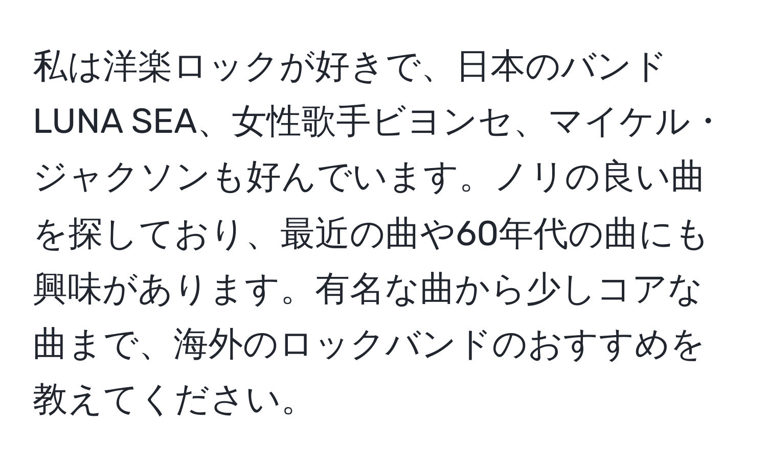 私は洋楽ロックが好きで、日本のバンドLUNA SEA、女性歌手ビヨンセ、マイケル・ジャクソンも好んでいます。ノリの良い曲を探しており、最近の曲や60年代の曲にも興味があります。有名な曲から少しコアな曲まで、海外のロックバンドのおすすめを教えてください。