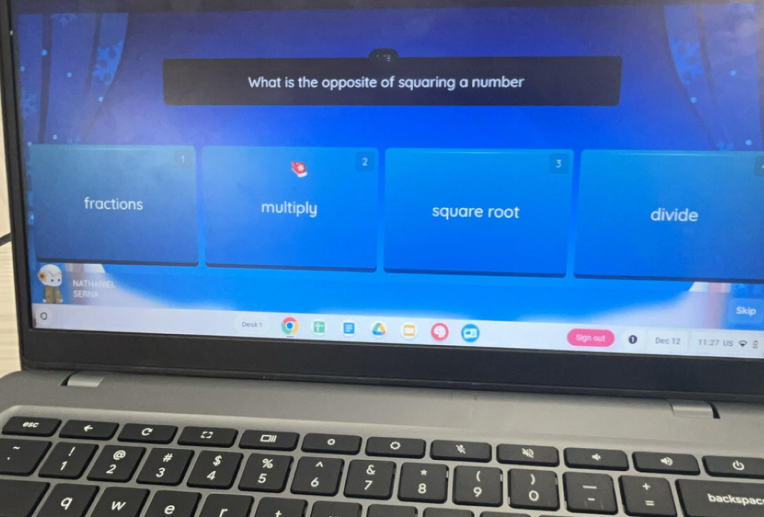 What is the opposite of squaring a number
2
3
fractions multiply square root divide
NATHARHEL
SERNA
Skip
Desk 1
Dec 12 11:27 US
esc
o
# $ % A &
1 2 3 4 5 6 7 8 9
backspac
9 w e