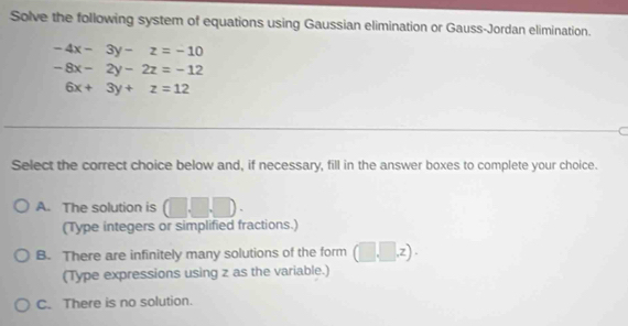 Solve the following system of equations using Gaussian elimination or Gauss-Jordan elimination.
-4x-3y-z=-10
-8x-2y-2z=-12
6x+3y+z=12
Select the correct choice below and, if necessary, fill in the answer boxes to complete your choice.
A. The solution is .□ 
(Type integers or simplified fractions.)
B. There are infinitely many solutions of the form (□ ,z)
(Type expressions using z as the variable.)
C. There is no solution.