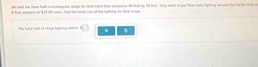 Jim and Joe have built a rectangular; stage for their band that measures 40 feet by 56 feet. They want to put fiber optic lighting around the border that co
8-foot sections at $25,00 each. Find the total cost of the lighting for their stage. 
The total cost of stage lighting will be s□. ×