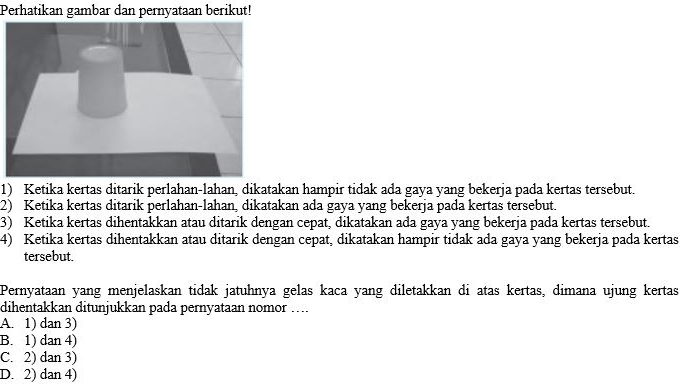 Perhatikan gambar dan pernyataan berikut!
1) Ketika kertas ditarik perlahan-lahan, dikatakan hampir tidak ada gaya yang bekerja pada kertas tersebut.
2) Ketika kertas ditarik perlahan-lahan, dikatakan ada gaya yang bekerja pada kertas tersebut.
3) Ketika kertas dihentakkan atau ditarik dengan cepat, dikatakan ada gaya yang bekerja pada kertas tersebut.
4) Ketika kertas dihentakkan atau ditarik dengan cepat, dikatakan hampir tidak ada gaya yang bekerja pada kertas
tersebut.
Pernyataan yang menjelaskan tidak jatuhnya gelas kaca yang diletakkan di atas kertas, dimana ujung kertas
dihentakkan ditunjukkan pada pernyataan nomor …...
A. 1) dan 3)
B. 1) dan 4)
C. 2) dan 3)
D. 2) dan 4)