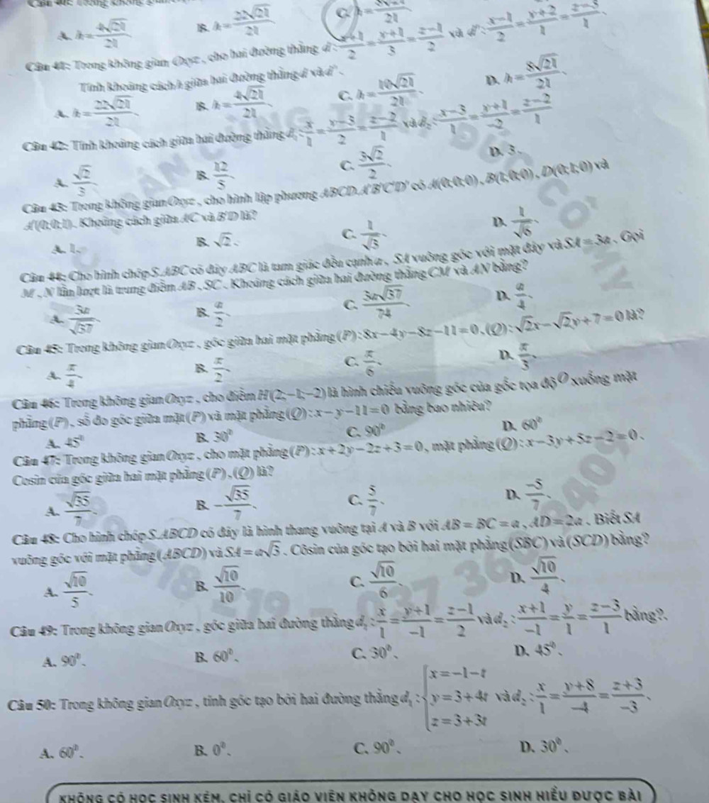 Cầ Vể Tương không g
A. h= 4sqrt(21)/21  B k= 22sqrt(21)/21 
h= (3v+4)/2l 
Câu 41: Trong không gian Oụz , cho hai đường thắng d :  (x+1)/2 = (y+1)/3 = (z-1)/2  xà d: (x-1)/2 = (y+2)/2 = (z-3)/2 .
Tính khoảng cách h giữa hai đường thắng đ và d' .
A. k= 22sqrt(21)/21  15 h= 4sqrt(21)/21  C. h= 10sqrt(21)/21 . D. h= 8sqrt(21)/21 .
Câu 42: Tính khoảng cách giữa hai đường thẳng đ 1 : x/1 = (y-3)/2 = (z-2)/1 vad_2: (x-3)/1 = (y+1)/-2 = (z-2)/1  D. 3
A  sqrt(2)/3 
B.  12/5 
C.  3sqrt(2)/2 .
Câa 43: Trong không gian Oxz , cho hình lập phương ABCD A'B'C'D' có A(0;0;0) , B(1,0;0) , D(0;1;0) và
A(0,0,1). Khoông cách giữa AC và B'D là?
A. 1.
B. sqrt(2). C.  1/sqrt(5) 
D.  1/sqrt(6) 
Câu 44: Cho hình chóp S.ABC có đây ABC là tam giác đều cạnh a , SA vuông gốc với mặt đây và SM=3a. Gọi
M . N lần lượt là trung điễm AB , SC . Khoảng cách giữa hai đường thắng CM và AN bằng?
B.
A.  3a/sqrt(57)   a/2 
C. frac 3asqrt(37) 74endarray  D.  a/4 .
Câu 45: Trong không gian Oxyz , góc giữa hai mặt phẳng (P) 8x-4y-8z-11=0. (Q) sqrt(2)x-sqrt(2)y+7=0.13
C.
A.  π /4   x/2   π /6 .
D.  π /3 .
B.
Câu 46: Trong không gian Oy 3= cho điệm H(2,-1,-2) là hình chiếu vuông góc của gốc tọa đó 0 9 xuống mặt
phẳng(P), soverline overline overline O 6  đo góc giữa mặt (P) và mặt phẳng (Q):x-y-11=0 bằng bao nhiêu?
A. 45°
B. 30° C. 90° D. 60°
Câu 47: Trong không gian Oxyz , cho mặt phẳng (P):x+2y-2z+3=0 , mặt phẳng (Q) : x-3y+5z-2=0.
Cosin của góc giữa hai mặt phẳng (P).(Q) à  ?
A.  sqrt(35)/7 
B. - sqrt(35)/7 .  5/7 . D.  (-5)/7 
C.
Câu 48: Cho hình chóp S.ABCD có đảy là hình thang vuông tại A và B với AB=BC=a,AD=2a. Biết SA
vuông góc với mặt phảng (ABCD) và. SA=asqrt(3). Côsin của góc tạo bởi hai mặt phẳng(SBC)và (SC D) bằng 
A.  sqrt(10)/5 .  sqrt(10)/10 .  sqrt(10)/6 
B.
C.
D.  sqrt(10)/4 .
Câu 49: Trong không gian Oxyz , góc giữa hai đường thắng đ : x/1 = (y+1)/-1 = (z-1)/2  vàd::  (x+1)/-1 = y/1 = (z-3)/1  bằng?.
A. 90°.
B. 60°. C. 30°. D. 45°.
Câu 50: Trong không gian Oxyz , tính góc tạo bởi hai đường thẳng đ, : beginarrayl x=-1-t y=3+4t z=3+3tendarray. vàd₂ : : x/1 = (y+8)/-4 = (z+3)/-3 .
A. 60°. B. 0^2. C. 90°. D. 30°.
không có học sinh kẻm. chỉ có giáo viên không day cho học sinh hiểu dược bài