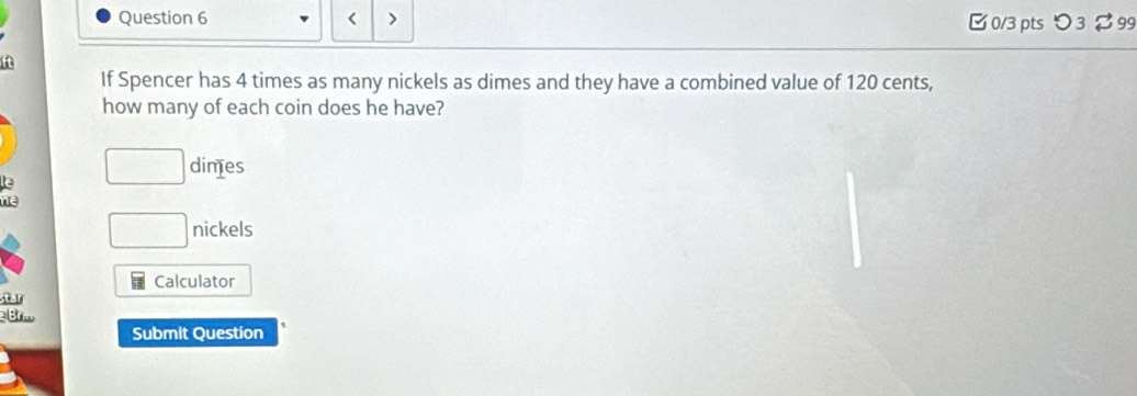 < > [ 0/3 pts つ 3 $ 99 
f 
If Spencer has 4 times as many nickels as dimes and they have a combined value of 120 cents, 
how many of each coin does he have? 
e □ dimes 
ne
□ nickels 
Calculator 
star 
2 Brm 
Submit Question