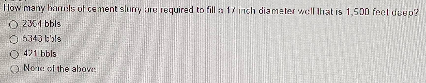 How many barrels of cement slurry are required to fill a 17 inch diameter well that is 1,500 feet deep?
2364 bbls
5343 bbls
421 bbls
None of the above