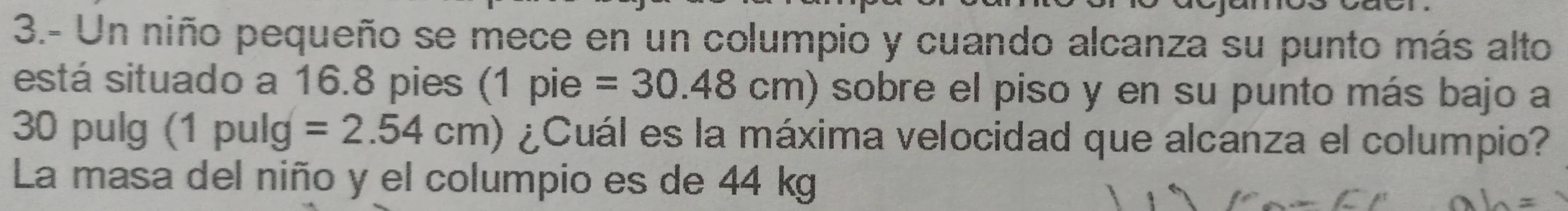 3.- Un niño pequeño se mece en un columpio y cuando alcanza su punto más alto 
está situado a 16.8 pies (1 pie =30.48cm) sobre el piso y en su punto más bajo a
30 pulg (1 pulg =2.54cm) ¿Cuál es la máxima velocidad que alcanza el columpio? 
La masa del niño y el columpio es de 44 kg