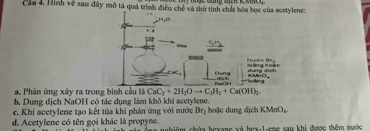 Bry noạc đung địcn K MmO,
Cầu 4. Hình về sau đây mô tả quá trình điều chế và thene:
a. Phản ứng xảy ra trong bình cầu là CaC_2+2H_2Oto C_2H_2+Ca(OH)_2.
b. Dung dịch NaOH có tác dụng làm khô khí acetylene.
c. Khí acetylene tạo kết tủa khi phản ứng với nước Br_2 hoặc dung dịch KMnO_4.
d. Acetylene có tên gọi khác là propyne.
g nghiêm chứa hexane và hex-1-ene sau khi được thêm nước