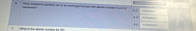 What subatomic particles are in an uncharged isotope with atomic number 6 and 17 # off protons? 
nucleons? 
# p^+ :
n^0 # of neutrons? 
# e: # of electrons? 
7. What is the atomic number for T!?