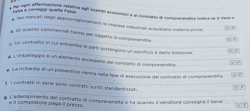 Falsa e correggi quelle False. 
Per ogni affermazione relativa agli scambi economici e al contratto di compravendita indica se è Vera o 
a. Nei mercati degli approvvigionamenti le imprese industriali acquistano materie prime 
V F 
_ 
b. Gli scambi commerciali hanno per oggetto la compravendita 
V 
_ 
c. Un contratto in cui entrambe le parti sostengono un sacrificio è detto bilaterale. 
v F 
_ 
d. L'imballaggio è un elemento accessorio del contratto di compravendita 
v F 
_ 
e. La richiesta di un preventívo rientra nella fase di esecuzione del contratto di compravendita. v F 
_ 
f I contratti in serie sono contratti scritti standardizzati. 
F 
g. L’adempimento del contratto di compravendita si ha quando il venditore consegna il bene F 
e il compratore paga il prezzo.