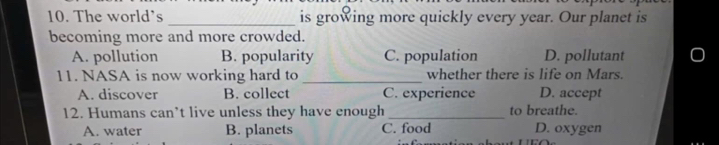 The world’s _is growing more quickly every year. Our planet is
becoming more and more crowded.
A. pollution B. popularity C. population D. pollutant
11. NASA is now working hard to _whether there is life on Mars.
A. discover B. collect C. experience D. accept
12. Humans can’t live unless they have enough _to breathe.
A. water B. planets C. food D. oxygen