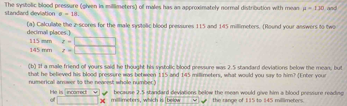 The systolic blood pressure (given in millimeters) of males has an approximately normal distribution with mean mu =130 and 
standard deviation sigma =18. 
(a) Calculate the z-scores for the male systolic blood pressures 115 and 145 millimeters. (Round your answers to two 
decimal places.)
115 mm z=
145mmz= 1 
(b) If a male friend of yours said he thought his systolic blood pressure was 2.5 standard deviations below the mean, but 
that he believed his blood pressure was between 115 and 145 millimeters, what would you say to him? (Enter your 
numerical answer to the nearest whole number.) 
He is incorrect because 2.5 standard devjations below the mean would give him a blood pressure reading 
of frac  × millimeters, which is|below the range of 115 to 145 millimeters.