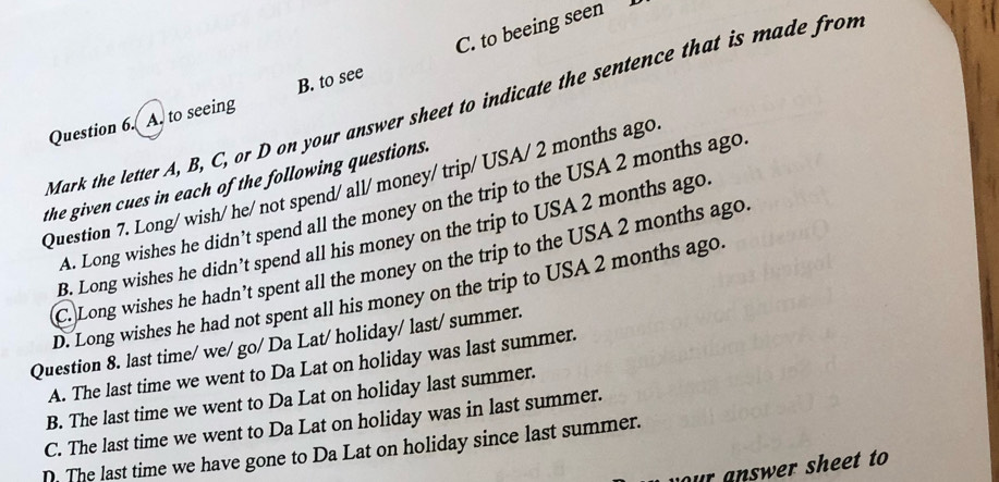 A. to seeing B. to see C. to beeing seen 
Mark the letter A, B, C, or D on your answer sheet to indicate the sentence that is made from
the given cues in each of the following questions.
Question 7. Long/ wish/ he/ not spend/ all/money/ trip/ USA/ 2 months ago
A. Long wishes he didn’t spend all the money on the trip to the USA 2 months ago
B. Long wishes he didn’t spend all his money on the trip to USA 2 months ago
C. Long wishes he hadn’t spent all the money on the trip to the USA 2 months ago.
D. Long wishes he had not spent all his money on the trip to USA 2 months ago.
Question 8. last time/ we/ go/ Da Lat/ holiday/ last/ summer.
A. The last time we went to Da Lat on holiday was last summer.
B. The last time we went to Da Lat on holiday last summer.
C. The last time we went to Da Lat on holiday was in last summer.
D. The last time we have gone to Da Lat on holiday since last summer.
our answer sheet to