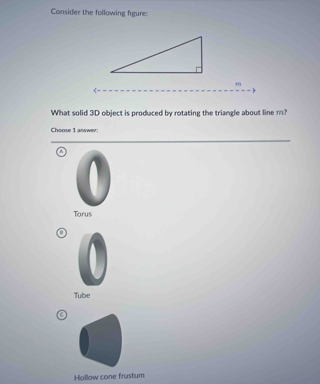 Consider the following figure:
m
What solid 3D object is produced by rotating the triangle about line m?
Choose 1 answer:
a
Torus
B
Tube
Hollow cone frustum