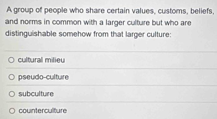 A group of people who share certain values, customs, beliefs,
and norms in common with a larger culture but who are
distinguishable somehow from that larger culture:
cultural milieu
pseudo-culture
subculture
counterculture