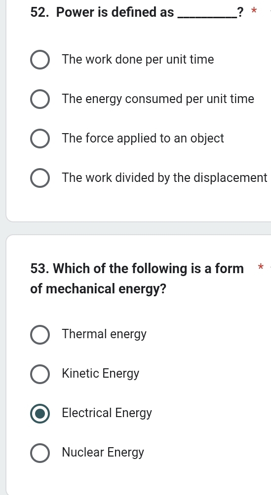 Power is defined as _? *
The work done per unit time
The energy consumed per unit time
The force applied to an object
The work divided by the displacement
53. Which of the following is a form *
of mechanical energy?
Thermal energy
Kinetic Energy
Electrical Energy
Nuclear Energy