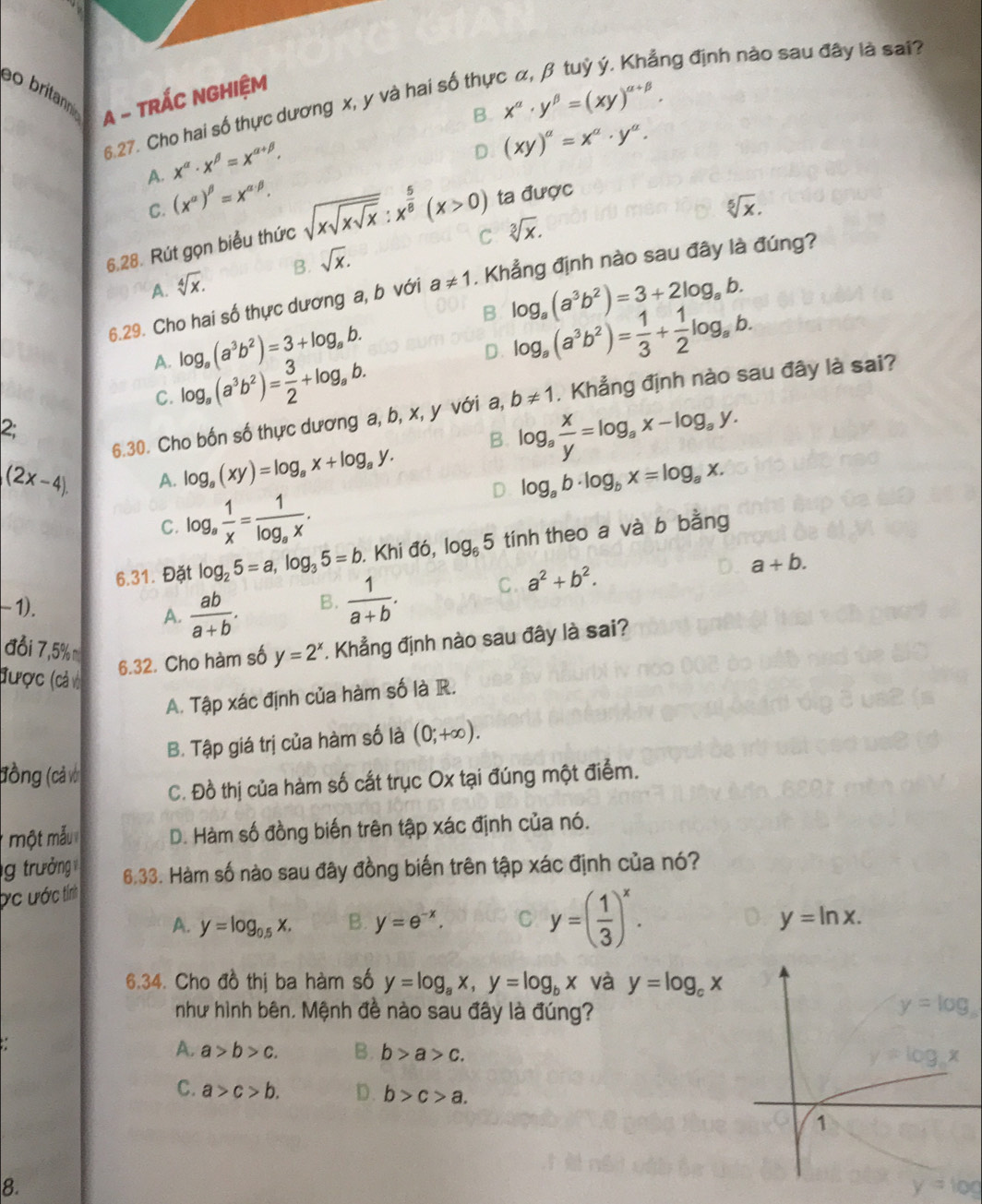 lng định nào sau đây là sai?
ao britann
A - TRÁC NGHIệM
B. x^(alpha)· y^(beta)=(xy)^alpha +beta .
6.27. Cho hai số thực dương x, y và hai số thự
x^(alpha)· x^(beta)=x^(alpha +beta).
D (xy)^a=x^a· y^a.
A. (x^(alpha))^beta =x^(alpha · beta).
C.
6.28. Rút gọn biểu thức sqrt(xsqrt xsqrt x):x^(frac 5)8(x>0) ta được
sqrt[5](x).
C
A. sqrt[4](x). B. sqrt(x). sqrt[3](x).
6.29. Cho hai số thực dương a, b với a!= 1. Khẳng định nào sau đây là đúng?
B log _a(a^3b^2)=3+2log _ab.
A. log _a(a^3b^2)=3+log _ab.
D. log _a(a^3b^2)= 1/3 + 1/2 log _ab.
C. log _a(a^3b^2)= 3/2 +log _ab.
6.30. Cho bốn số thực dương a, b, x, y với a, b!= 1. Khẳng định nào sau đây là sai?
2;
B. log _a x/y =log _ax-log _ay.
(2x-4). A. log _a(xy)=log _ax+log _ay. log _ab· log _bx=log _ax.
C. log _a 1/x =frac 1log _ax.
D
6.31. Đặt log _25=a,log _35=b. Khi đó, log _65 tính theo a và b bằng
-1).
A.  ab/a+b . B.  1/a+b . C. a^2+b^2.
a+b.
đổi 7,5% m
6.32. Cho hàm số y=2^x. Khẳng định nào sau đây là sai?
được (cả vớ
A. Tập xác định của hàm số là R.
B. Tập giá trị của hàm số là (0;+∈fty ).
đồng (cả với
C. Đồ thị của hàm số cất trục Ox tại đúng một điểm.
một mẫu D. Hàm số đồng biến trên tập xác định của nó.
g trưởng
Ức ước tính 6.33. Hàm số nào sau đây đồng biến trên tập xác định của nó?
A. y=log _0.5x. B. y=e^(-x). C y=( 1/3 )^x.
y=ln x.
6.34. Cho đồ thị ba hàm số y=log _ax,y=log _bx và y=log _cx
như hình bên. Mệnh đề nào sau đây là đúng?
A. a>b>c. B. b>a>c.
C. a>c>b. D. b>c>a.
1
8.
y=log