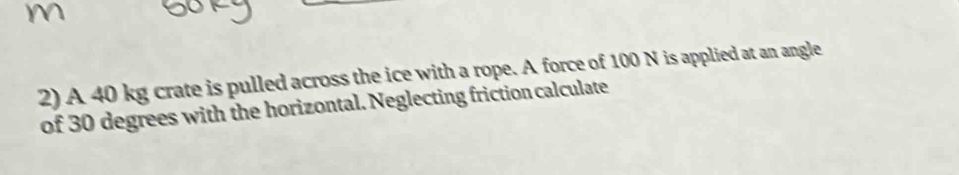 A 40 kg crate is pulled across the ice with a rope. A force of 100 N is applied at an angle 
of 30 degrees with the horizontal. Neglecting friction calculate