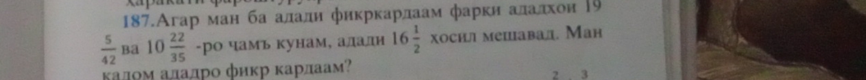 187.Агар ман ба алали фикркарлаам фарки алалхон Ρ9
 5/42  ba 10 22/35  -ро чамь кунаме алалн 16 1/2 * ocmn mеiавал. Мaḥ 
κалоΜ аладро φиκр κарлаам? 2 3