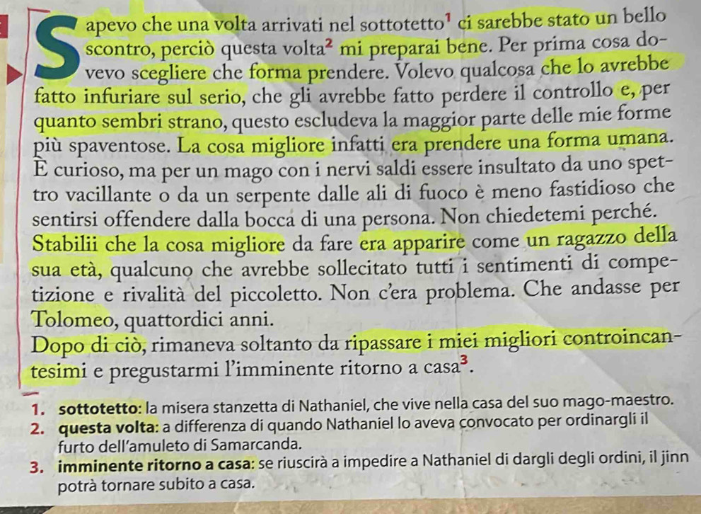 apevo che una volta arrivati nel sottote tto^1 ci sarebbe stato un bello 
scontro, perció questa volta^2 mi preparai bene. Per prima cosa do- 
vevo scegliere che forma prendere. Volevo qualcosa che lo avrebbe 
fatto infuriare sul serio, che gli avrebbe fatto perdere il controllo e, per 
quanto sembri strano, questo escludeva la maggior parte delle mie forme 
più spaventose. La cosa migliore infatti era prendere una forma umana. 
E curioso, ma per un mago con i nervi saldi essere insultato da uno spet- 
tro vacillante o da un serpente dalle ali di fuoco è meno fastidioso che 
sentirsi offendere dalla bocca di una persona. Non chiedetemi perché. 
Stabilii che la cosa migliore da fare era apparire come un ragazzo della 
sua età, qualcuno che avrebbe sollecitato tutti i sentimenti di compe- 
tizione e rivalità del piccoletto. Non cera problema. Che andasse per 
Tolomeo, quattordici anni. 
Dopo di ciò, rimaneva soltanto da ripassare i miei migliori controincan- 
tesimi e pregustarmi l’imminente ritorno a casa^3. 
1. sottotetto: la misera stanzetta di Nathaniel, che vive nella casa del suo mago-maestro. 
2. questa volta: a differenza di quando Nathaniel lo aveva convocato per ordinargli il 
furto dell’amuleto di Samarcanda. 
3. imminente ritorno a casa: se riuscirà a impedire a Nathaniel di dargli degli ordini, il jinn 
potrà tornare subito a casa.