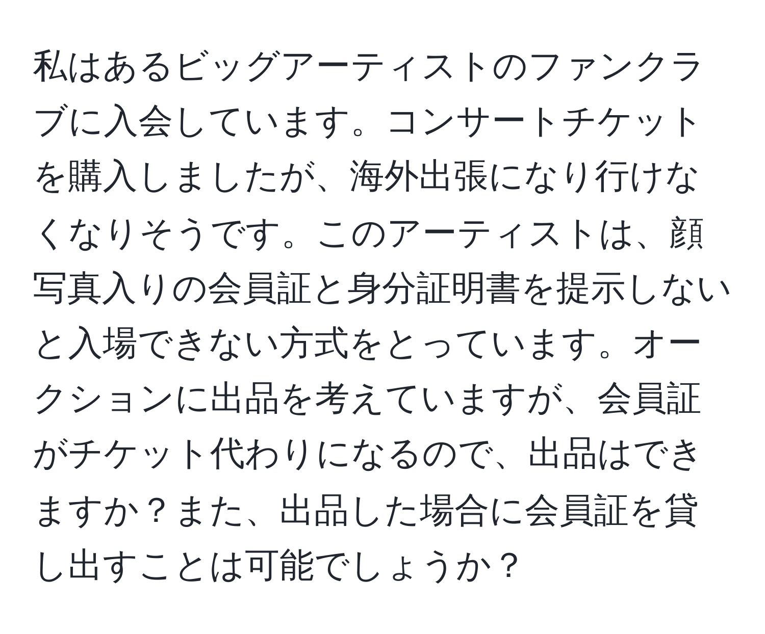 私はあるビッグアーティストのファンクラブに入会しています。コンサートチケットを購入しましたが、海外出張になり行けなくなりそうです。このアーティストは、顔写真入りの会員証と身分証明書を提示しないと入場できない方式をとっています。オークションに出品を考えていますが、会員証がチケット代わりになるので、出品はできますか？また、出品した場合に会員証を貸し出すことは可能でしょうか？