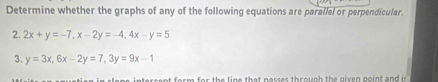 Determine whether the graphs of any of the following equations are parallel or perpendicular.
2. 2x+y=-7, x-2y=-4, 4x-y=5
3. y=3x, 6x-2y=7, 3y=9x-1
n ter se nt form for the line that passes through the given point and is