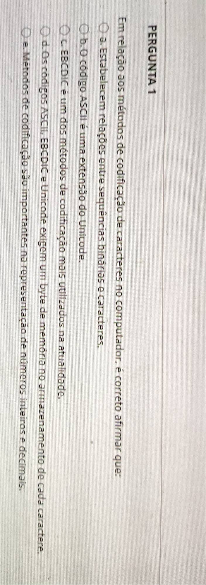 PERGUNTA 1
Em relação aos métodos de codificação de caracteres no computador, é correto afirmar que:
a. Estabelecem relações entre sequências binárias e caracteres.
b. O código ASCII é uma extensão do Unicode.
c. EBCDIC é um dos métodos de codificação mais utilizados na atualidade.
d.Os códigos ASCII, EBCDIC e Unicode exigem um byte de memória no armazenamento de cada caractere.
e. Métodos de codificação são importantes na representação de números inteiros e decimais.