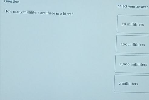 Question
Select your answer
How many milliliters are there in 2 liters?
20 milliliters
200 milliliters
2,000 milliliters
2 milliliters