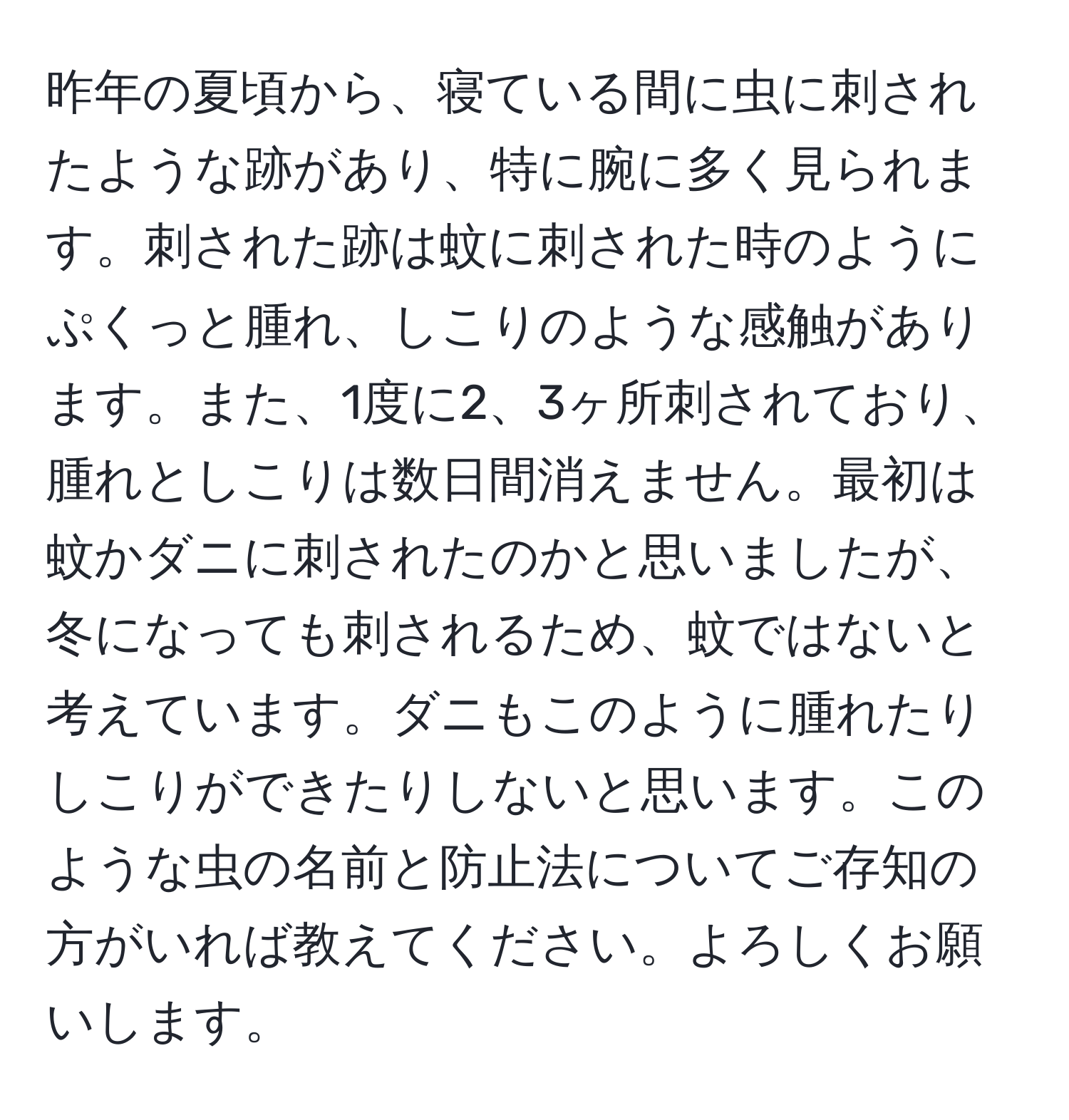 昨年の夏頃から、寝ている間に虫に刺されたような跡があり、特に腕に多く見られます。刺された跡は蚊に刺された時のようにぷくっと腫れ、しこりのような感触があります。また、1度に2、3ヶ所刺されており、腫れとしこりは数日間消えません。最初は蚊かダニに刺されたのかと思いましたが、冬になっても刺されるため、蚊ではないと考えています。ダニもこのように腫れたりしこりができたりしないと思います。このような虫の名前と防止法についてご存知の方がいれば教えてください。よろしくお願いします。