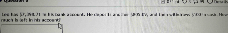 つ3 99 Details 
Leo has $7,398.71 in his bank account. He deposits another $805.09, and then withdraws $100 in cash. How 
much is left in his account?