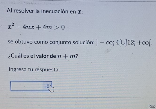 Al resolver la inecuación en x :
x^2-4nx+4m>0
se obtuvo como conjunto solución: ]-∈fty; 4[U]12;+∈fty [. 
¿Cuál es el valor de n+m ? 
Ingresa tu respuesta:
beginarrayr -x +=endarray
Rep